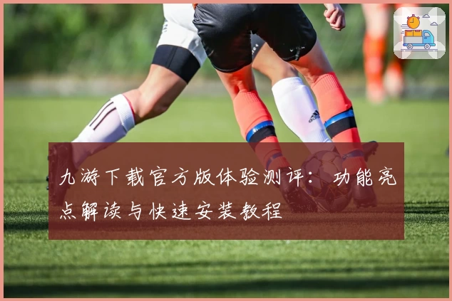 九游下载官方版体验测评：功能亮点解读与快速安装教程