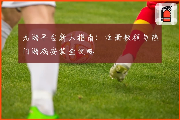 九游平台新人指南：注册教程与热门游戏安装全攻略