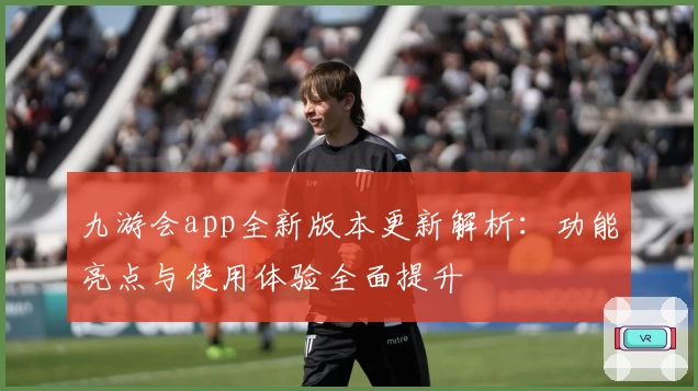 九游会app全新版本更新解析:功能亮点与使用体验全面提升