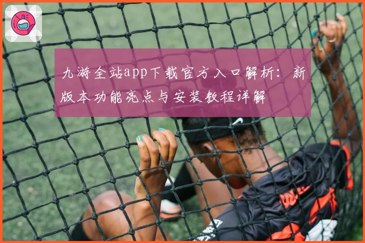 九游全站app下载官方入口解析：新版本功能亮点与安装教程详解