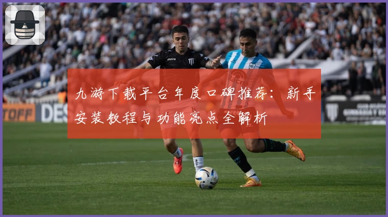 九游下载平台年度口碑推荐：新手安装教程与功能亮点全解析