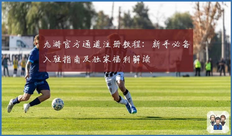 九游官方通道注册教程：新手必备入驻指南及独家福利解读