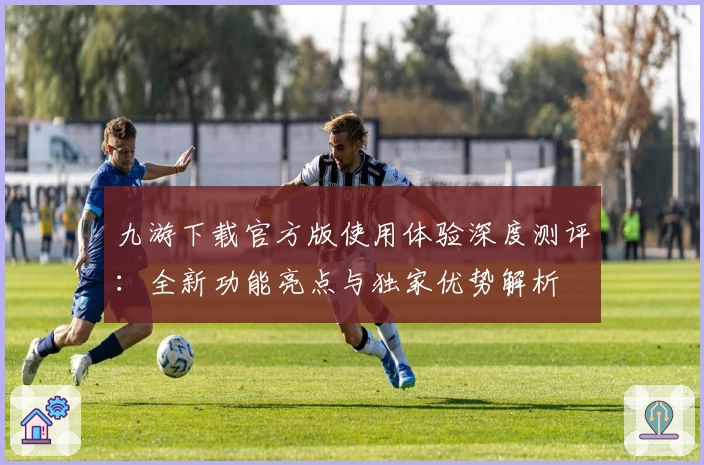 九游下载官方版使用体验深度测评：全新功能亮点与独家优势解析