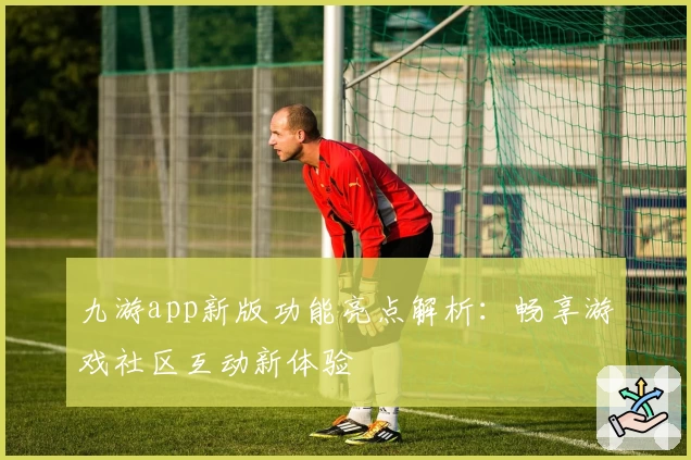 九游app新版功能亮点解析：畅享游戏社区互动新体验