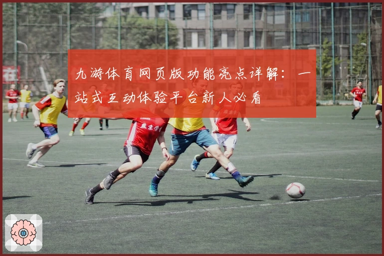 九游体育网页版功能亮点详解：一站式互动体验平台新人必看