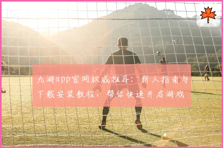 九游app官网权威推荐：新人指南与下载安装教程，帮你快速开启游戏之旅