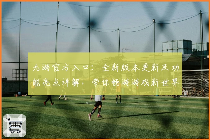 九游官方入口：全新版本更新及功能亮点详解，带你畅游游戏新世界