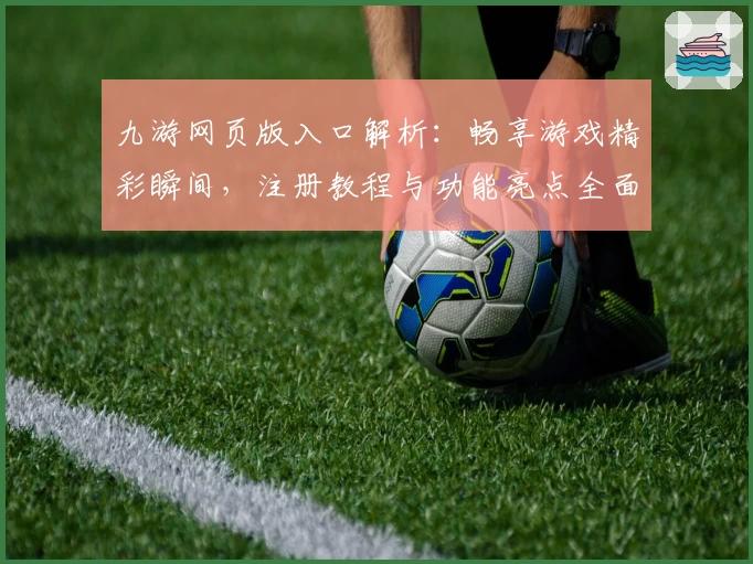 九游网页版入口解析：畅享游戏精彩瞬间，注册教程与功能亮点全面揭秘