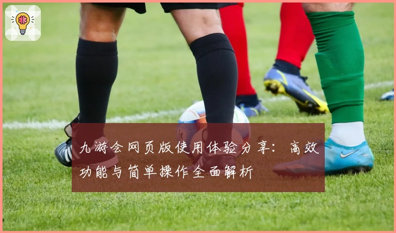 九游会网页版使用体验分享:高效功能与简单操作全面解析