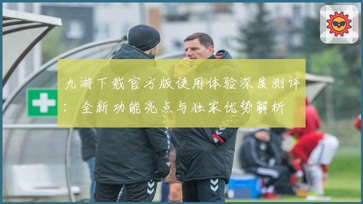 九游下载官方版使用体验深度测评：全新功能亮点与独家优势解析