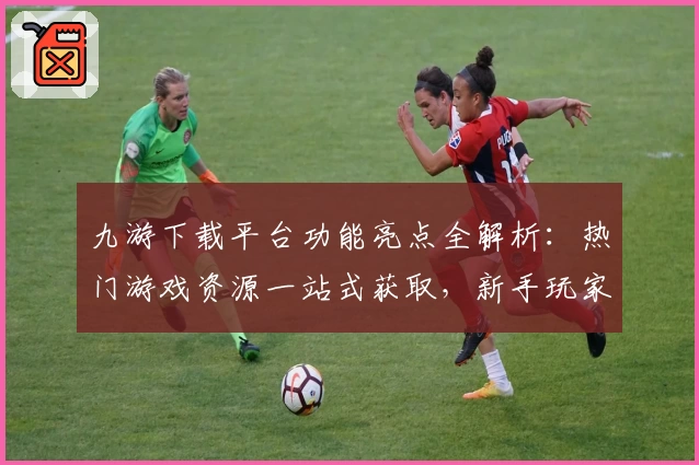 九游下载平台功能亮点全解析:热门游戏资源一站式获取,新手玩家快速上手指南