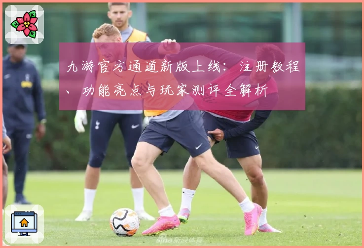 九游官方通道新版上线：注册教程、功能亮点与玩家测评全解析