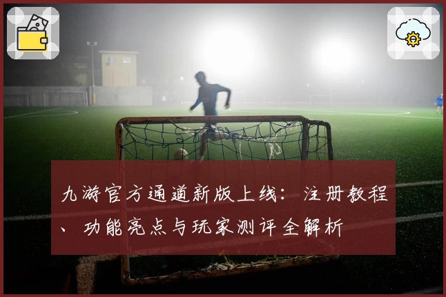 九游官方通道新版上线：注册教程、功能亮点与玩家测评全解析