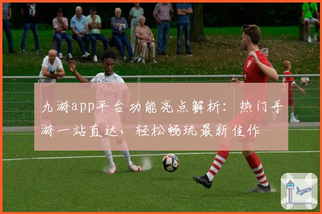 九游app平台功能亮点解析：热门手游一站直达，轻松畅玩最新佳作