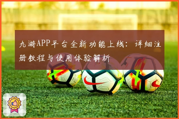 九游APP平台全新功能上线：详细注册教程与使用体验解析