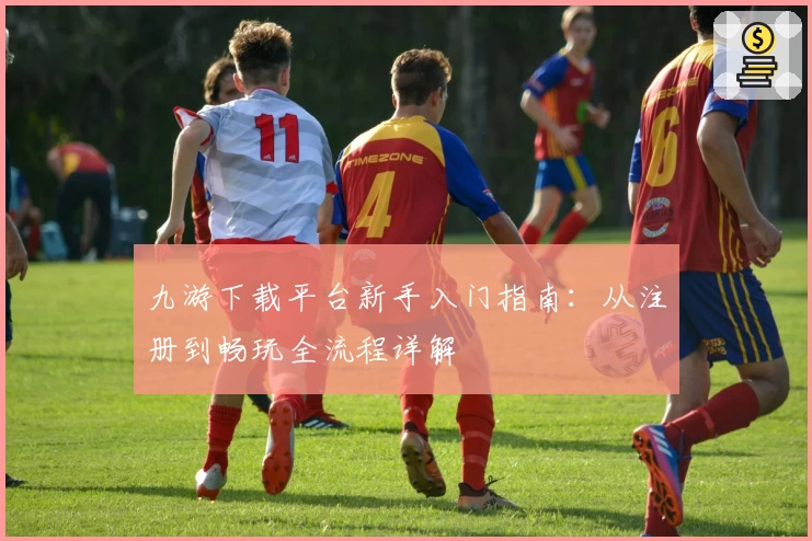 九游下载平台新手入门指南：从注册到畅玩全流程详解