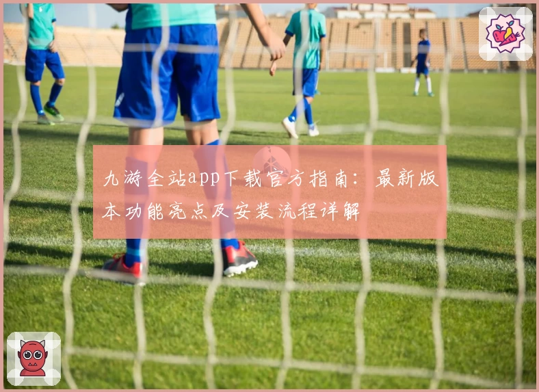 九游全站app下载官方指南:最新版本功能亮点及安装流程详解