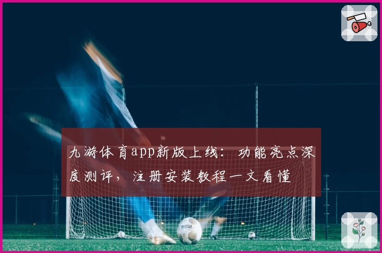 九游体育app新版上线:功能亮点深度测评,注册安装教程一文看懂