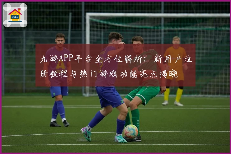 九游APP平台全方位解析：新用户注册教程与热门游戏功能亮点揭晓